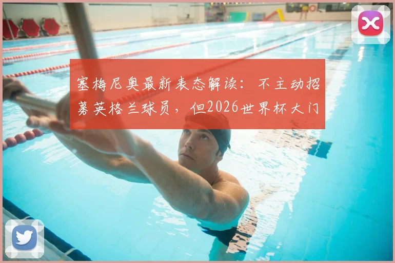 塞梅尼奥最新表态解读：不主动招募英格兰球员，但2026世界杯大门为其敞开