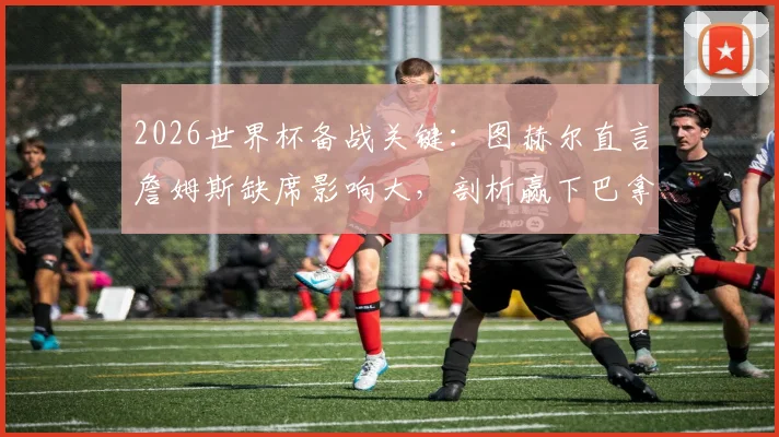 2026世界杯备战关键：图赫尔直言詹姆斯缺席影响大，剖析赢下巴拿马必须做好的三大细节