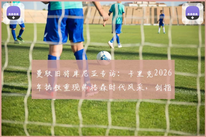 曼联旧将库尼亚专访：卡里克2026年执教重现弗格森时代风采，剑指欧冠资格只是复兴起点