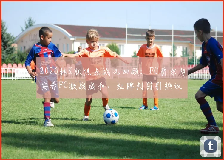 2026韩K联焦点战况回顾：FC首尔与安养FC激战成和，红牌判罚引热议，球队积分走势深度剖析