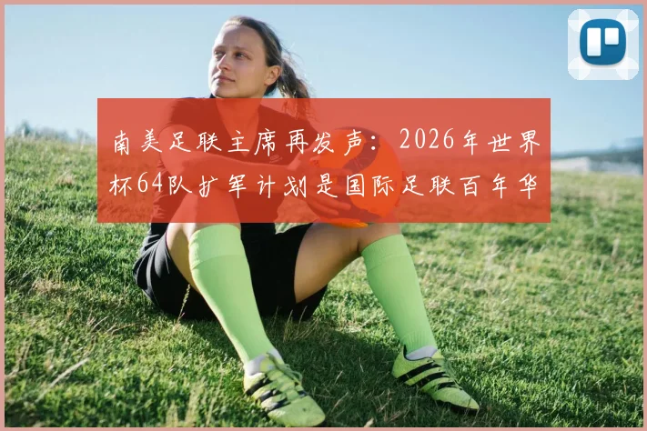 南美足联主席再发声：2026年世界杯64队扩军计划是国际足联百年华诞的宏大愿景与挑战
