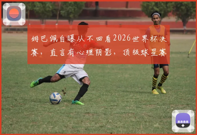 姆巴佩自曝从不回看2026世界杯决赛,直言有心理阴影,顶级球星赛后如何调整心态?