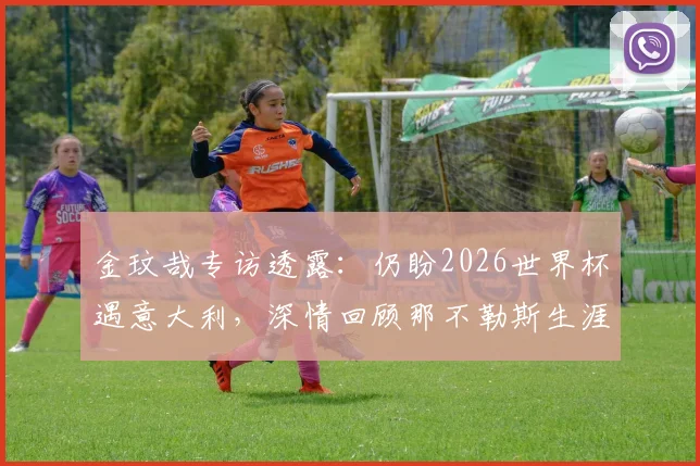 金玟哉专访透露：仍盼2026世界杯遇意大利，深情回顾那不勒斯生涯点滴
