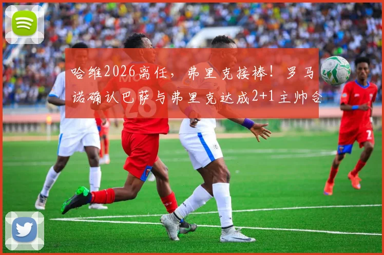 哈维2026离任，弗里克接棒！罗马诺确认巴萨与弗里克达成2+1主帅合同