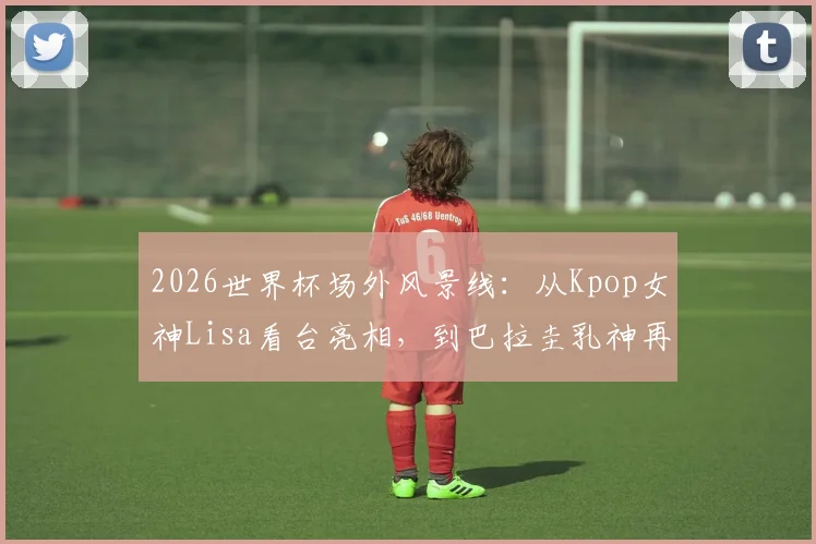 2026世界杯场外风景线：从Kpop女神Lisa看台亮相，到巴拉圭乳神再现经典，细数热议美女球迷