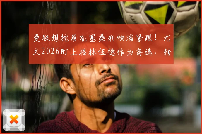 曼联想挖角孔塞桑利物浦紧跟!尤文2026盯上格林伍德作为备选,转会暗战升级