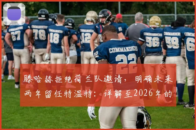 滕哈赫拒绝荷兰队邀请，明确未来两年留任特温特：详解至2026年的执教规划与考量