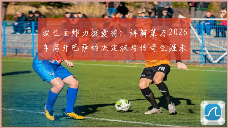 波兰主帅力挺爱将:详解莱万2026年离开巴萨的决定权与传奇生涯未来规划,对波兰队影响几何?