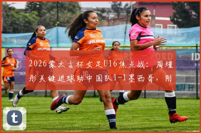 2026蒙太古杯女足U16焦点战：周瑾彤关键进球助中国队1-1墨西哥，附全场技术统计与未来赛程前瞻