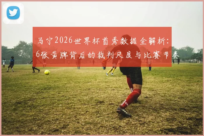 马宁2026世界杯首秀数据全解析:6张黄牌背后的裁判尺度与比赛节奏把控