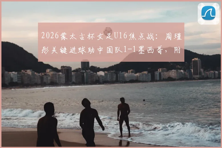 2026蒙太古杯女足U16焦点战：周瑾彤关键进球助中国队1-1墨西哥，附全场技术统计与未来赛程前瞻