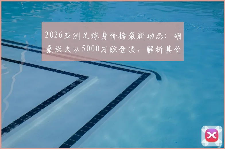 2026亚洲足球身价榜最新动态：胡桑诺夫以5000万欧登顶，解析其价值飙升背后原因及转会市场影响