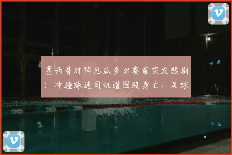 墨西哥对阵厄瓜多尔赛前突发悲剧:冲撞球迷司机遭围殴身亡,足球暴力再敲警钟