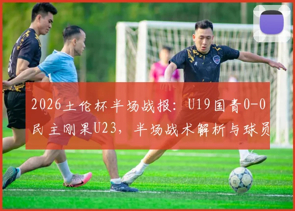 2026土伦杯半场战报：U19国青0-0民主刚果U23，半场战术解析与球员表现点评