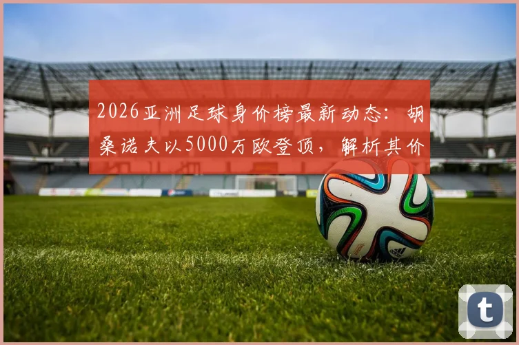 2026亚洲足球身价榜最新动态:胡桑诺夫以5000万欧登顶,解析其价值飙升背后原因及转会市场影响