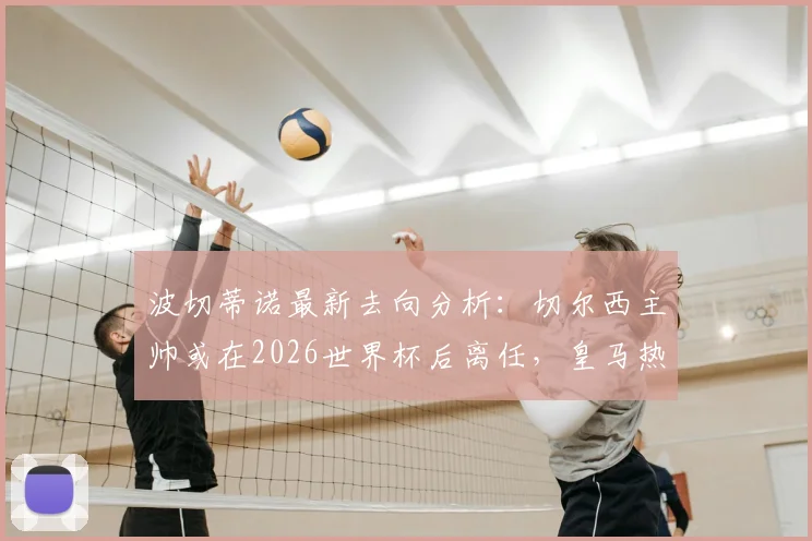 波切蒂诺最新去向分析:切尔西主帅或在2026世界杯后离任,皇马热刺谁将接手?