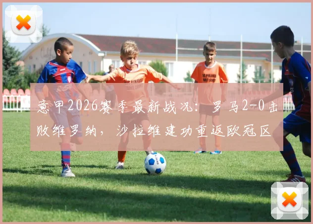 意甲2026赛季最新战况：罗马2-0击败维罗纳，沙拉维建功重返欧冠区，全场比赛分析