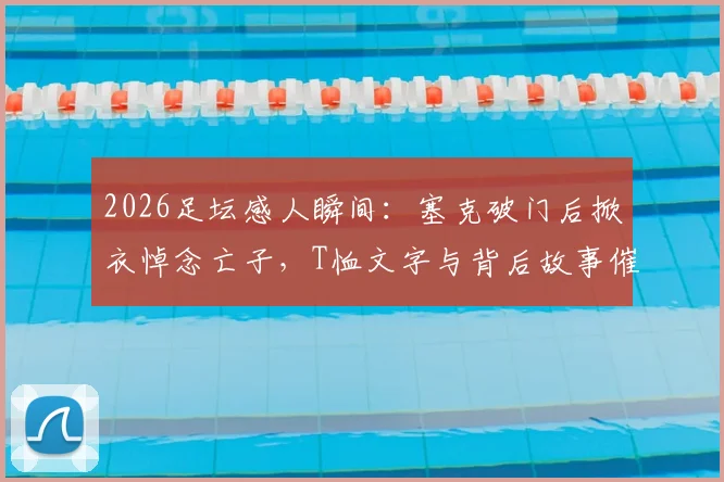 2026足坛感人瞬间：塞克破门后掀衣悼念亡子，T恤文字与背后故事催人泪下
