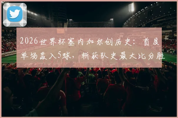 2026世界杯塞内加尔创历史：首度单场轰入5球，斩获队史最大比分胜利全回顾