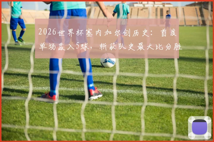 2026世界杯塞内加尔创历史：首度单场轰入5球，斩获队史最大比分胜利全回顾