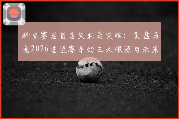 科克赛后直言失利是灾难:复盘马竞2026苦涩赛季的三大根源与未来出路