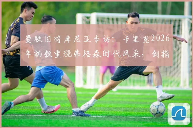 曼联旧将库尼亚专访:卡里克2026年执教重现弗格森时代风采,剑指欧冠资格只是复兴起点