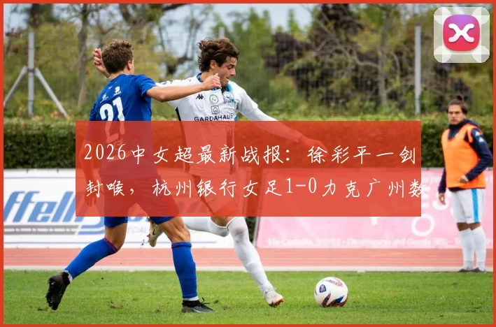 2026中女超最新战报:徐彩平一剑封喉,杭州银行女足1-0力克广州数科,积分榜形势分析