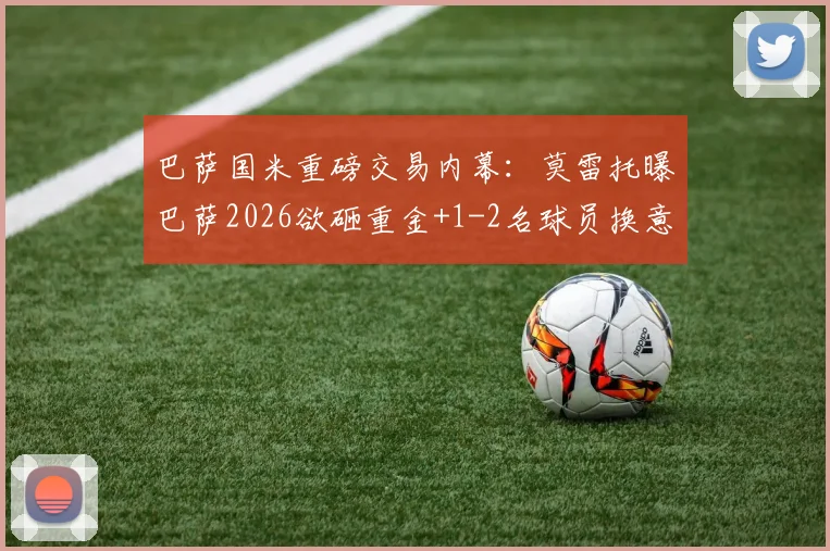 巴萨国米重磅交易内幕:莫雷托曝巴萨2026欲砸重金+1-2名球员换意大利铁卫巴斯托尼