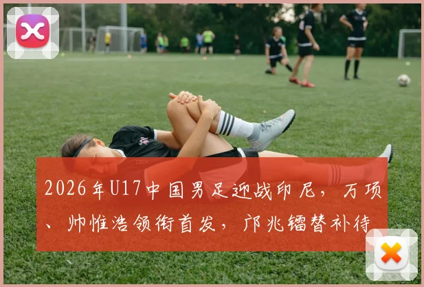 2026年U17中国男足迎战印尼，万项、帅惟浩领衔首发，邝兆镭替补待命引发热议