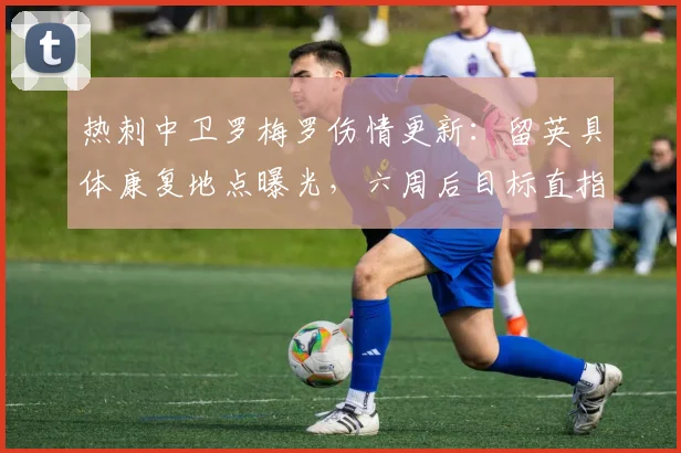 热刺中卫罗梅罗伤情更新：留英具体康复地点曝光，六周后目标直指2026年世预赛关键战