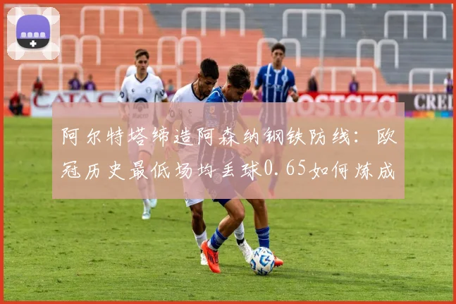 阿尔特塔缔造阿森纳钢铁防线：欧冠历史最低场均丢球0.65如何炼成？