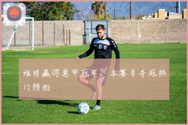 谁将赢得意甲冠军?本赛季夺冠热门预测