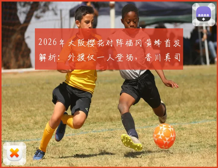 2026年大阪樱花对阵福冈黄蜂首发解析：外援仅一人登场，香川真司为何坐替补席？
