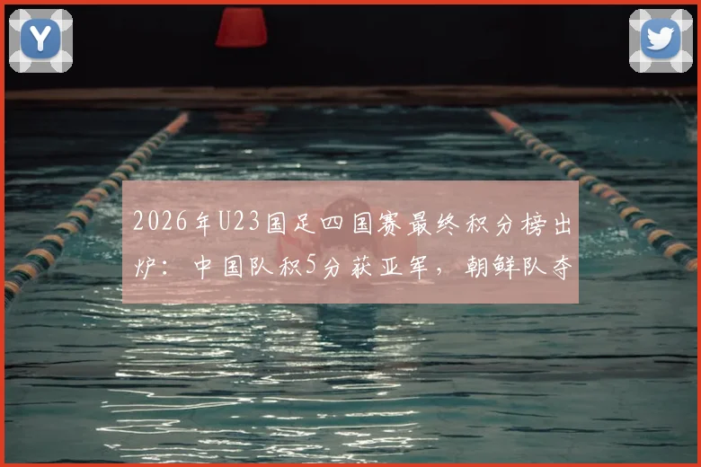 2026年U23国足四国赛最终积分榜出炉:中国队积5分获亚军,朝鲜队夺冠全过程回顾