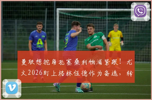 曼联想挖角孔塞桑利物浦紧跟！尤文2026盯上格林伍德作为备选，转会暗战升级