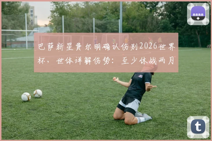 巴萨新星费尔明确认伤别2026世界杯，世体详解伤势：至少休战两月，复出时间表与替代者分析