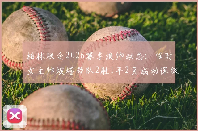 柏林联合2026赛季换帅动态:临时女主帅埃塔带队2胜1平2负成功保级后卸任,球队新帅人选引关注