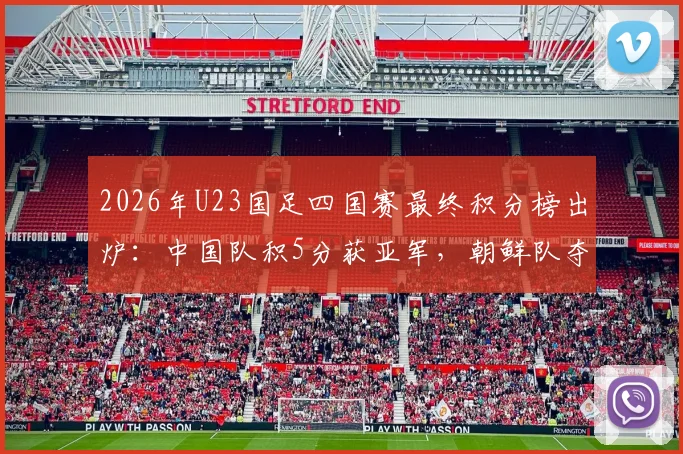 2026年U23国足四国赛最终积分榜出炉：中国队积5分获亚军，朝鲜队夺冠全过程回顾