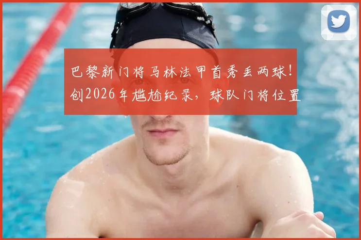 巴黎新门将马林法甲首秀丢两球！创2026年尴尬纪录，球队门将位置隐患引热议