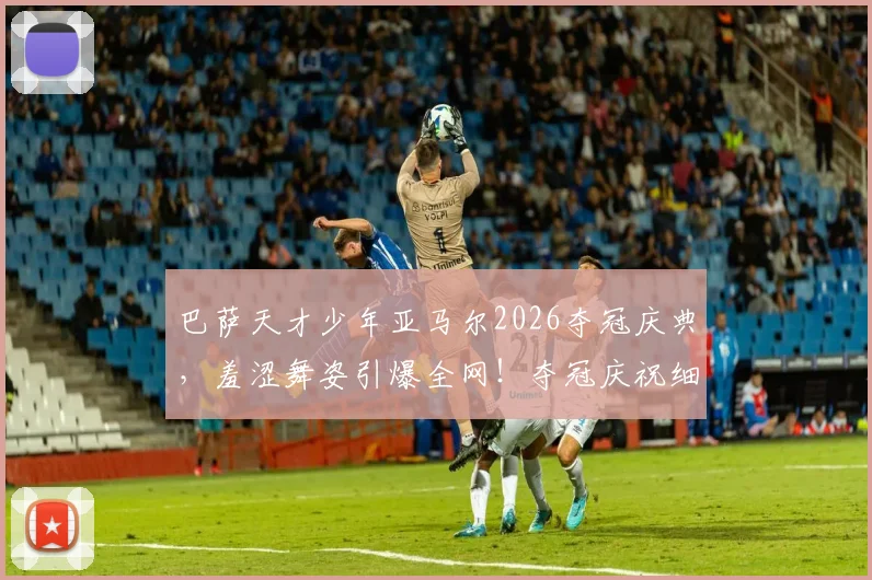 巴萨天才少年亚马尔2026夺冠庆典，羞涩舞姿引爆全网！夺冠庆祝细节、视频合集及个人背景全解析