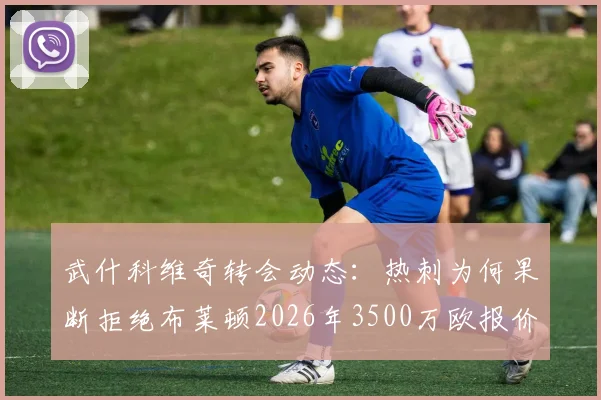 武什科维奇转会动态：热刺为何果断拒绝布莱顿2026年3500万欧报价？详解这名年轻后卫的实力与前景