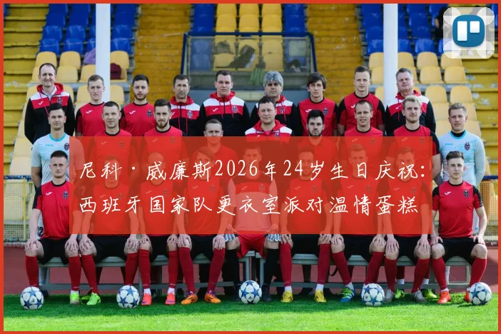尼科·威廉斯2026年24岁生日庆祝：西班牙国家队更衣室派对温情蛋糕揭晓