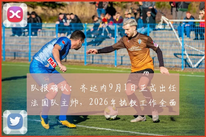 队报确认：齐达内9月1日正式出任法国队主帅，2026年执教工作全面启动，完整时间线与带队前景分析