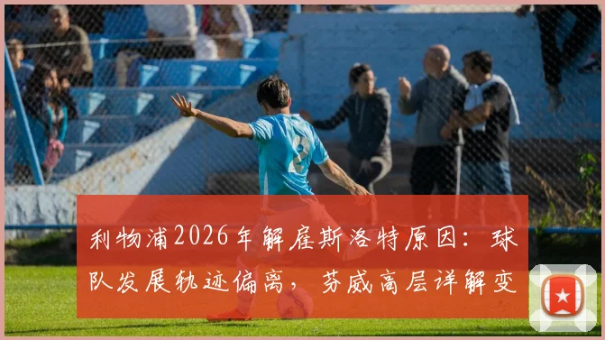 利物浦2026年解雇斯洛特原因：球队发展轨迹偏离，芬威高层详解变革必要性与未来方向