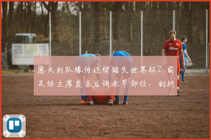 意大利队缘何连续错失世界杯？前足协主席直言后悔未早卸任，剖析2026预选赛失败根源与青训隐忧