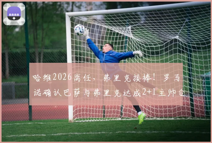 哈维2026离任,弗里克接棒!罗马诺确认巴萨与弗里克达成2+1主帅合同