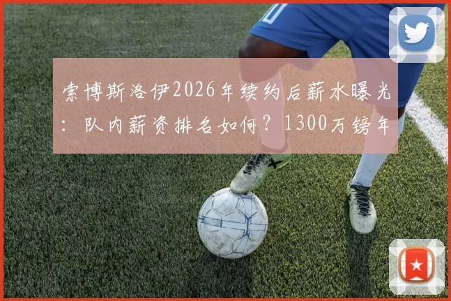 索博斯洛伊2026年续约后薪水曝光：队内薪资排名如何？1300万镑年薪在英超属于什么档次？
