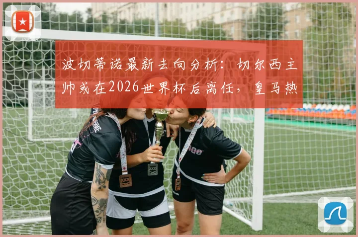 波切蒂诺最新去向分析：切尔西主帅或在2026世界杯后离任，皇马热刺谁将接手？