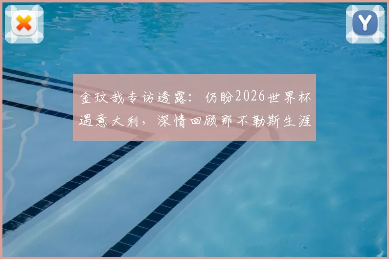 金玟哉专访透露：仍盼2026世界杯遇意大利，深情回顾那不勒斯生涯点滴