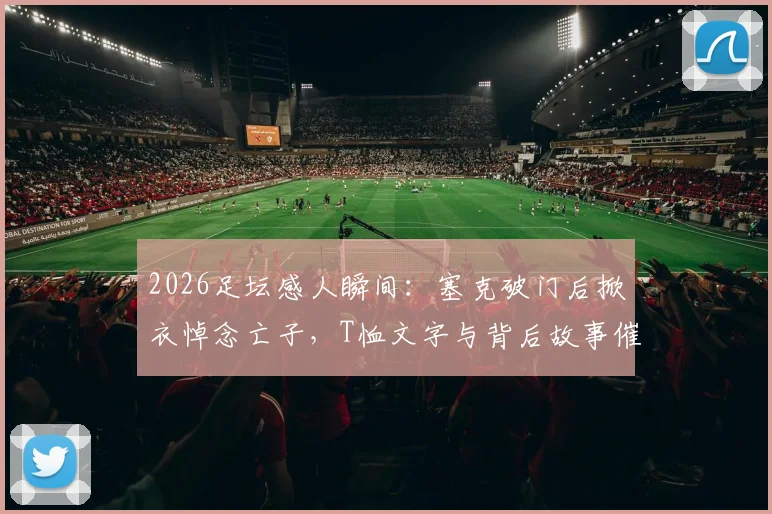 2026足坛感人瞬间:塞克破门后掀衣悼念亡子,T恤文字与背后故事催人泪下